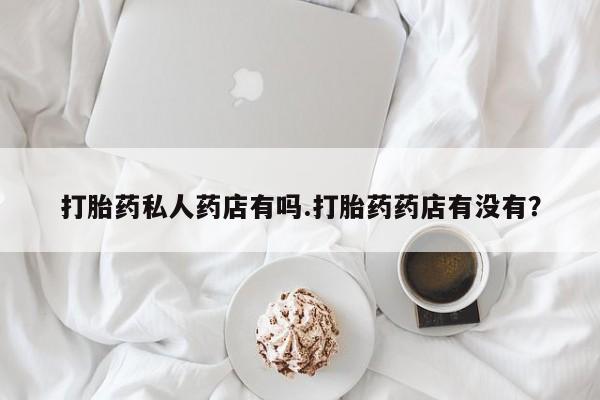 药流药购买微信打胎药私人药店有吗.打胎药药店有没有？