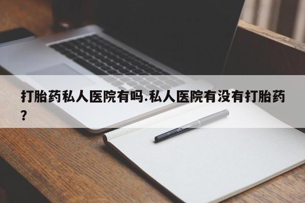 药流药购买微信打胎药私人医院有吗.私人医院有没有打胎药？
