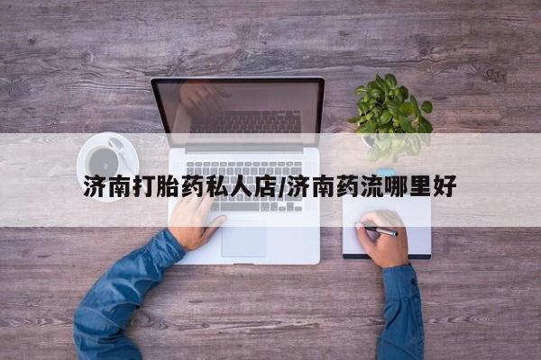 药流药购买微信济南打胎药私人店/济南药流哪里好