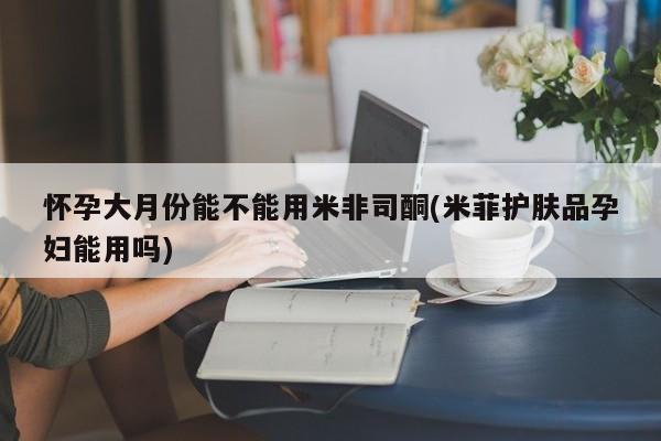药流药购买微信怀孕大月份能不能用米非司酮(米菲护肤品孕妇能用吗)
