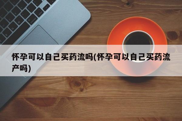 药流药购买微信怀孕可以自己买药流吗(怀孕可以自己买药流产吗)